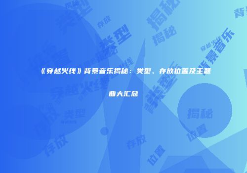 《穿越火线》背景音乐揭秘：类型、存放位置及主题曲大汇总