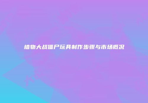 植物大战僵尸玩具制作步骤与市场概况