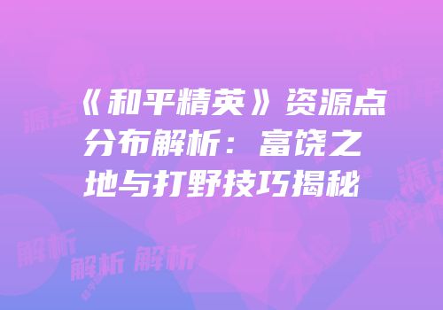 《和平精英》资源点分布解析：富饶之地与打野技巧揭秘