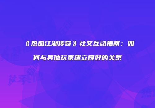 《热血江湖传奇》社交互动指南：如何与其他玩家建立良好的关系