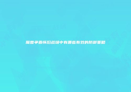 魔兽争霸怀旧战场中有哪些有效的防御策略