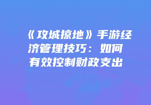 《攻城掠地》手游经济管理技巧:如何有效控制财政支出