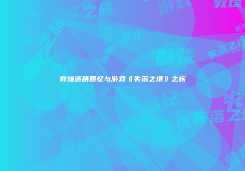 敦煌迷路回忆与游戏《失落之境》之旅