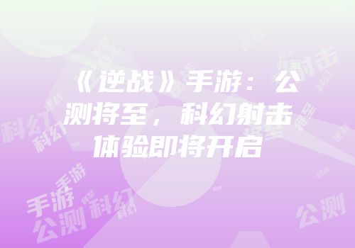《逆战》手游：公测将至，科幻射击体验即将开启