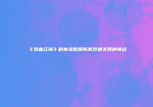 《热血江湖》副本攻略如何高效通关各种挑战