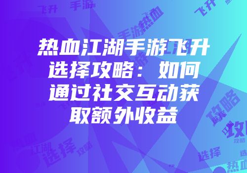 热血江湖手游飞升选择攻略：如何通过社交互动获取额外收益