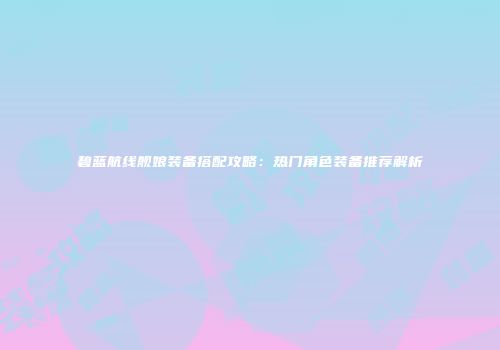 碧蓝航线舰娘装备搭配攻略：热门角色装备推荐解析
