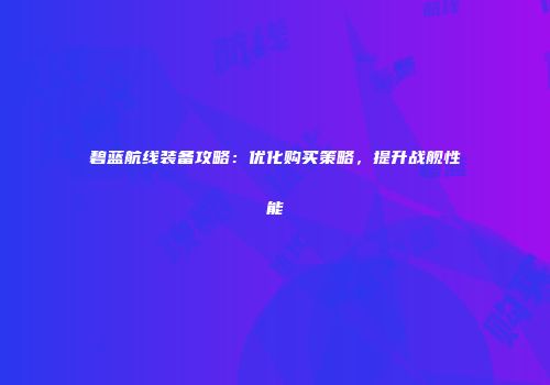 碧蓝航线装备攻略：优化购买策略，提升战舰性能
