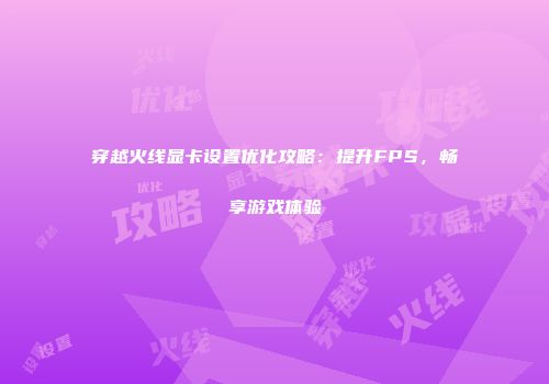 穿越火线显卡设置优化攻略：提升FPS，畅享游戏体验
