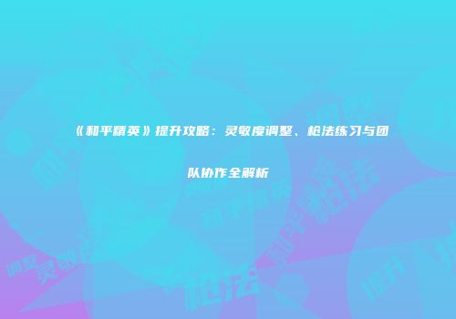 《和平精英》提升攻略：灵敏度调整、枪法练习与团队协作全解析