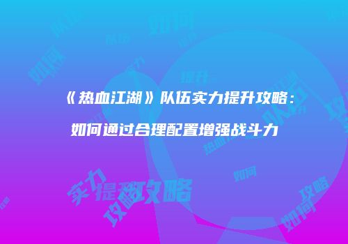 《热血江湖》队伍实力提升攻略：如何通过合理配置增强战斗力