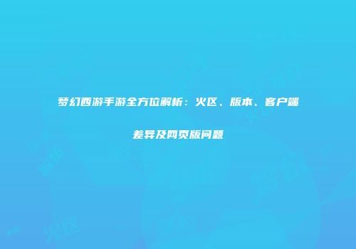 梦幻西游手游全方位解析：火区、版本、客户端差异及网页版问题