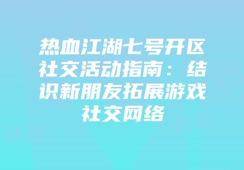 热血江湖七号开区社交活动指南：结识新朋友拓展游戏社交网络