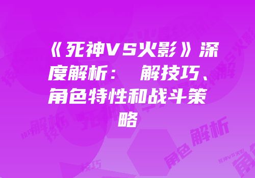 《死神VS火影》深度解析：卍解技巧、角色特性和战斗策略