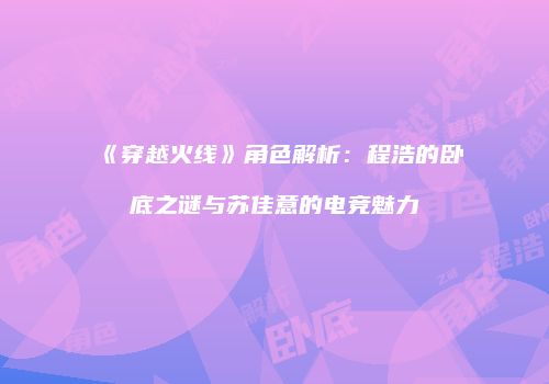 《穿越火线》角色解析：程浩的卧底之谜与苏佳意的电竞魅力