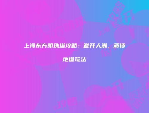 上海东方明珠塔攻略：避开人潮，解锁地道玩法