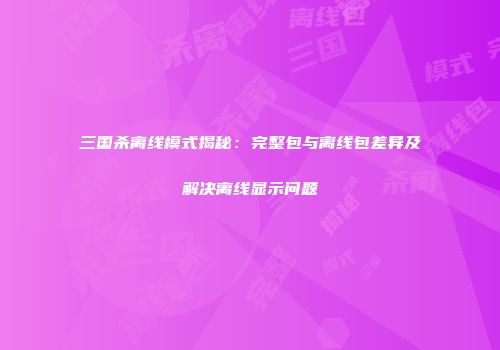 三国杀离线模式揭秘：完整包与离线包差异及解决离线显示问题