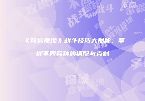 《攻城掠地》战斗技巧大揭秘:掌握不同兵种的搭配与克制