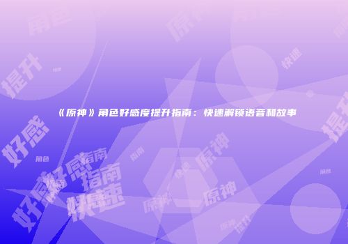 《原神》角色好感度提升指南：快速解锁语音和故事
