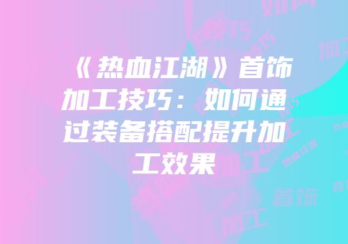 《热血江湖》首饰加工技巧：如何通过装备搭配提升加工效果