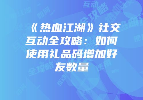 《热血江湖》社交互动全攻略：如何使用礼品码增加好友数量