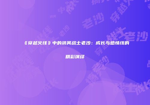 《穿越火线》中的搞笑战士老沙：成长与感情线的精彩演绎