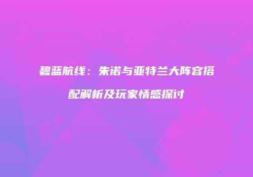 碧蓝航线：朱诺与亚特兰大阵容搭配解析及玩家情感探讨