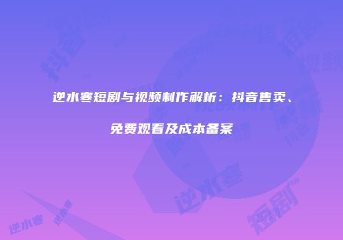 逆水寒短剧与视频制作解析：抖音售卖、免费观看及成本备案