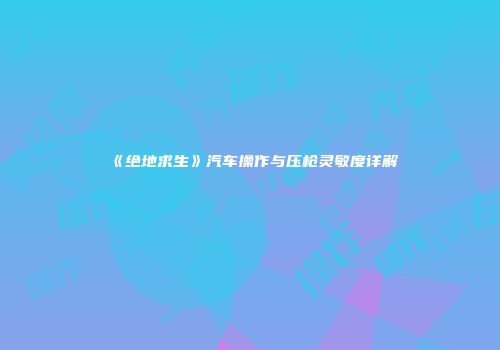 《绝地求生》汽车操作与压枪灵敏度详解