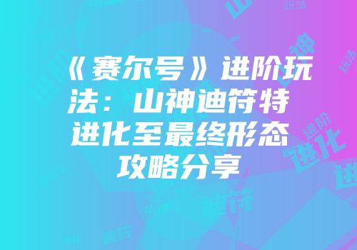 《赛尔号》进阶玩法：山神迪符特进化至最终形态攻略分享