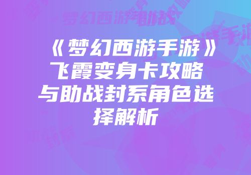《梦幻西游手游》飞霞变身卡攻略与助战封系角色选择解析