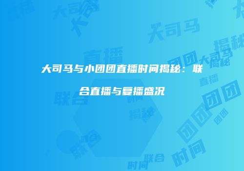大司马与小团团直播时间揭秘：联合直播与复播盛况