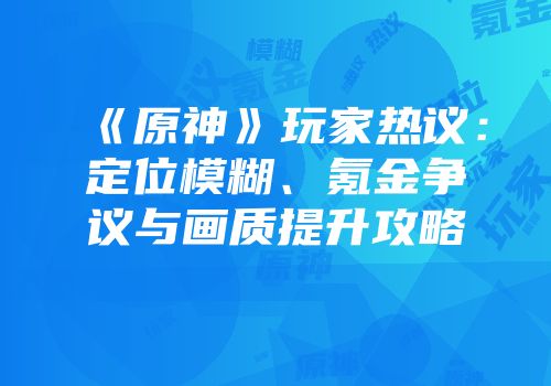 《原神》玩家热议：定位模糊、氪金争议与画质提升攻略
