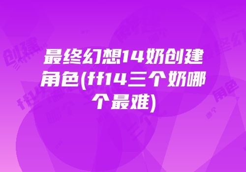 最终幻想14奶创建角色(ff14三个奶哪个最难)