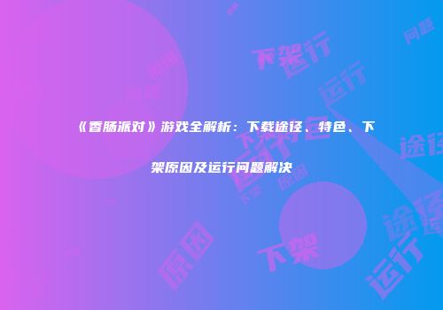 《香肠派对》游戏全解析：下载途径、特色、下架原因及运行问题解决