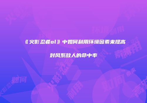 《火影忍者ol》中如何利用环境因素来提高对风系敌人的命中率