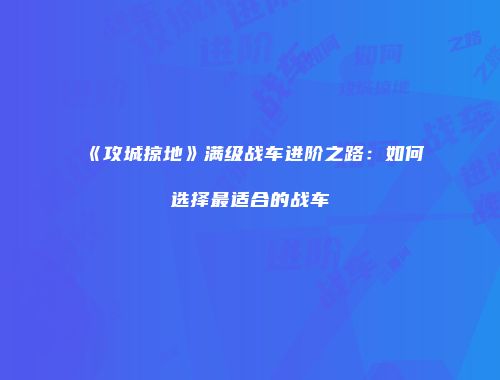 《攻城掠地》满级战车进阶之路:如何选择最适合的战车