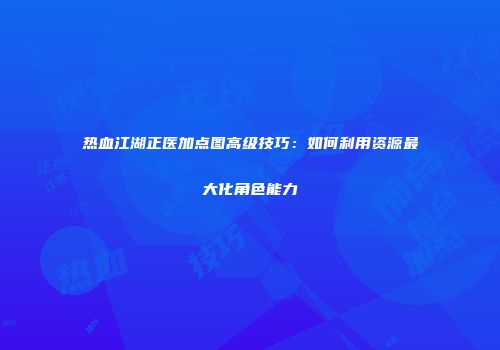热血江湖正医加点图高级技巧：如何利用资源最大化角色能力