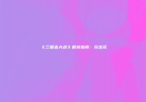 《三国志大战》避坑指南：玩出花