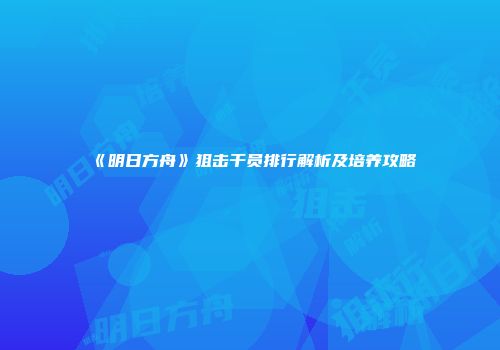 《明日方舟》狙击干员排行解析及培养攻略