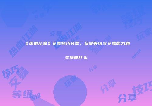 《热血江湖》交易技巧分享：玩家等级与交易能力的关系是什么