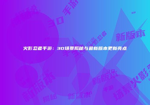 火影忍者手游：3D场景揭秘与最新版本更新亮点