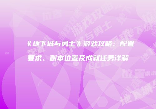 《地下城与勇士》游戏攻略：配置要求、副本位置及成就任务详解