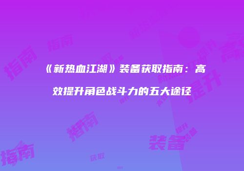 《新热血江湖》装备获取指南：高效提升角色战斗力的五大途径