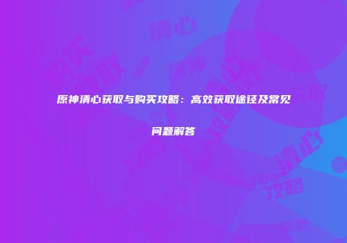 原神清心获取与购买攻略：高效获取途径及常见问题解答