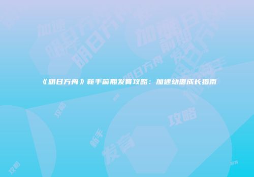 《明日方舟》新手前期发育攻略：加速幼崽成长指南