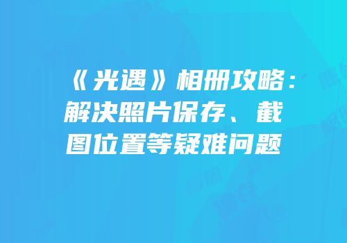 《光遇》相册攻略：解决照片保存、截图位置等疑难问题