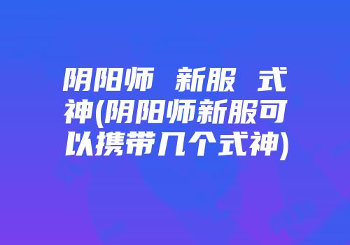 阴阳师 新服 式神(阴阳师新服可以携带几个式神)