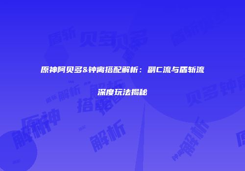 原神阿贝多&钟离搭配解析：副C流与盾斩流深度玩法揭秘