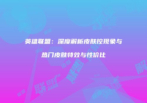 英雄联盟：深度解析皮肤控现象与热门皮肤特效与性价比